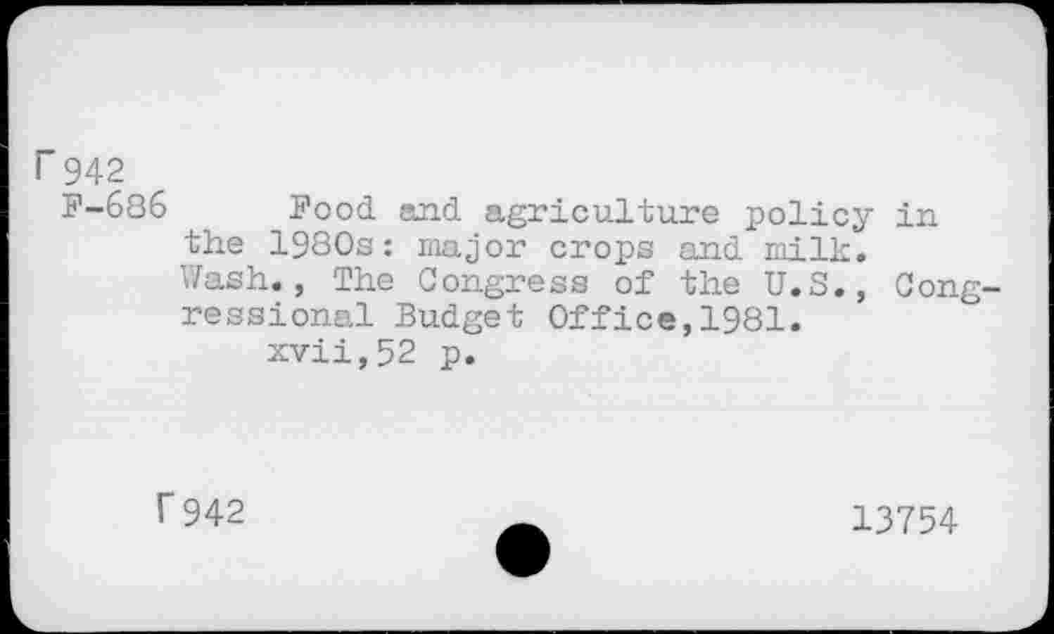 ﻿r 942
F-686 Food and agriculture policy in the 1980s: major crops and milk.
Wash., The Congress of the U.S., Congressional Budget Office,1981.
xvii,52 p.
r 942
13754